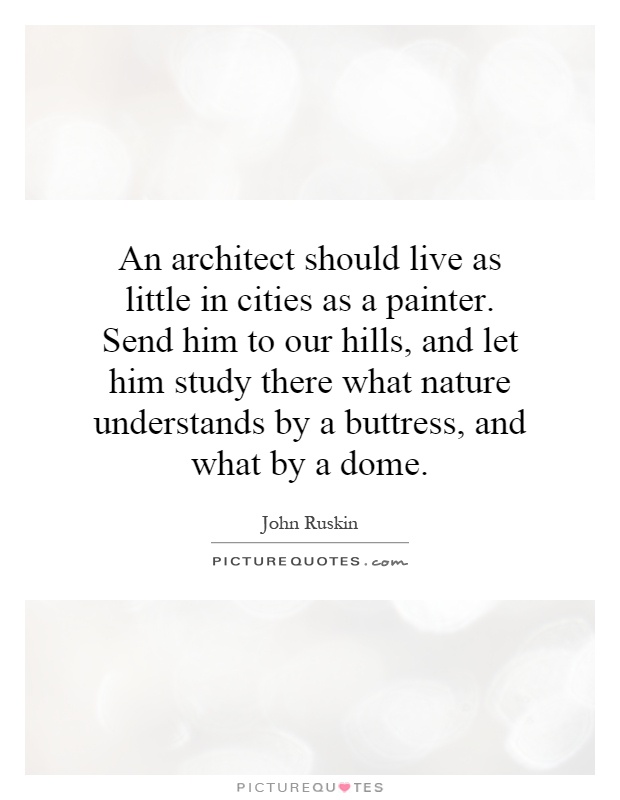 An architect should live as little in cities as a painter. Send him to our hills, and let him study there what nature understands by a buttress, and what by a dome Picture Quote #1