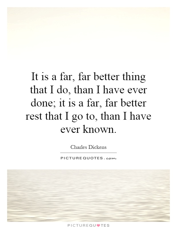 It is a far, far better thing that I do, than I have ever done; it is a far, far better rest that I go to, than I have ever known Picture Quote #1
