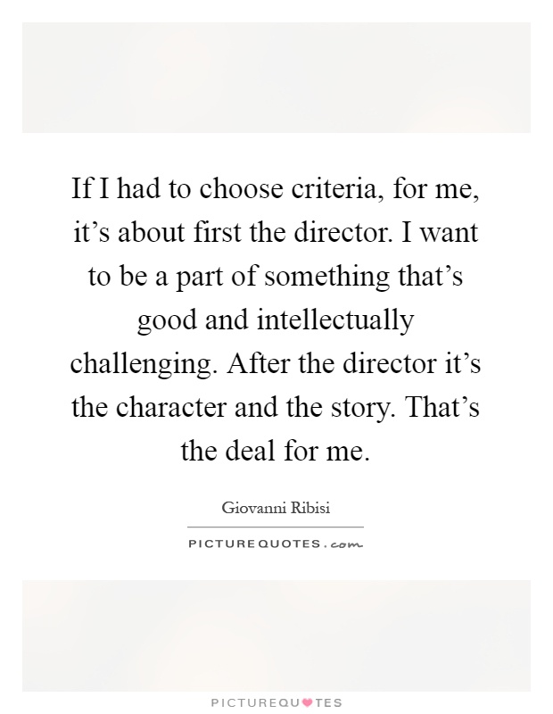 If I had to choose criteria, for me, it’s about first the director. I want to be a part of something that’s good and intellectually challenging. After the director it’s the character and the story. That’s the deal for me Picture Quote #1
