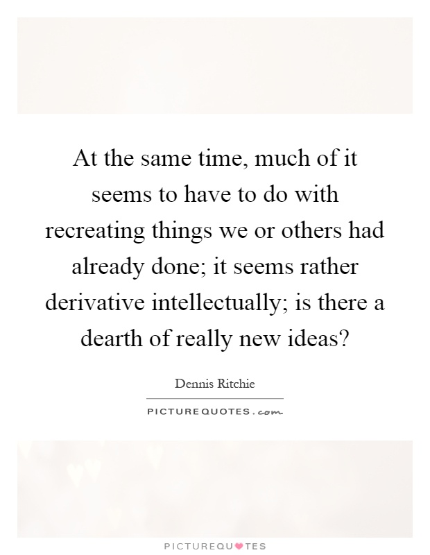 At the same time, much of it seems to have to do with recreating things we or others had already done; it seems rather derivative intellectually; is there a dearth of really new ideas? Picture Quote #1