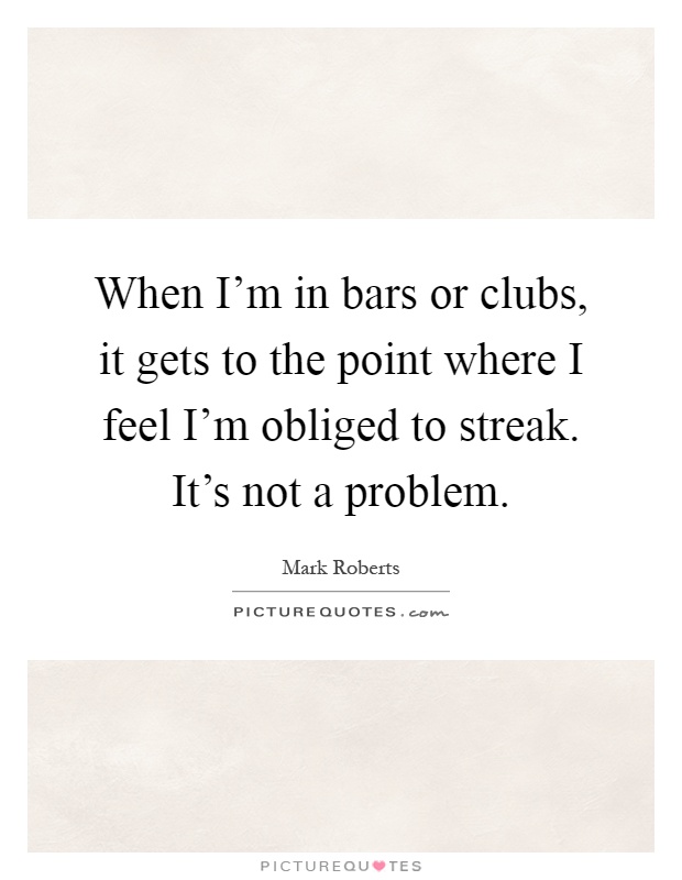 When I’m in bars or clubs, it gets to the point where I feel I’m obliged to streak. It’s not a problem Picture Quote #1
