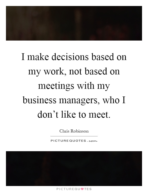 I make decisions based on my work, not based on meetings with my business managers, who I don’t like to meet Picture Quote #1