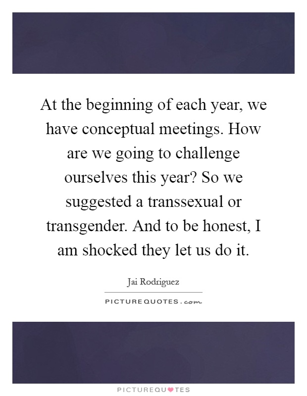 At the beginning of each year, we have conceptual meetings. How are we going to challenge ourselves this year? So we suggested a transsexual or transgender. And to be honest, I am shocked they let us do it Picture Quote #1