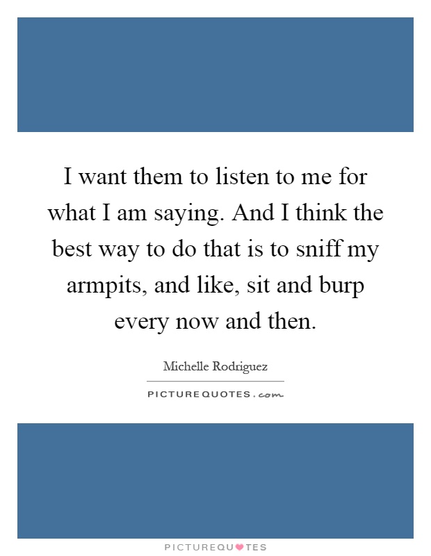 I want them to listen to me for what I am saying. And I think the best way to do that is to sniff my armpits, and like, sit and burp every now and then Picture Quote #1