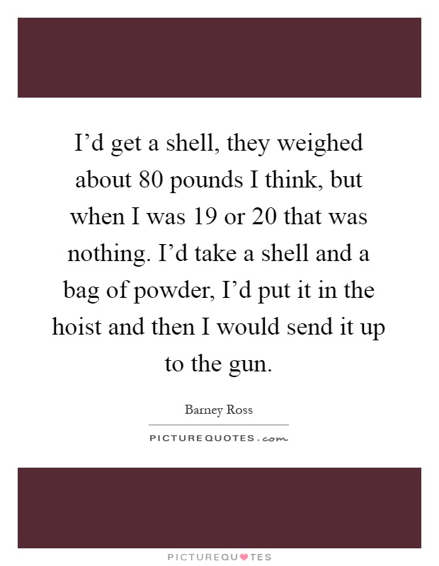 I'd get a shell, they weighed about 80 pounds I think, but when I was 19 or 20 that was nothing. I'd take a shell and a bag of powder, I'd put it in the hoist and then I would send it up to the gun Picture Quote #1