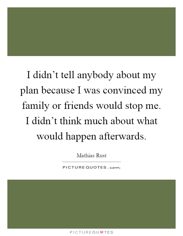 I didn't tell anybody about my plan because I was convinced my family or friends would stop me. I didn't think much about what would happen afterwards Picture Quote #1