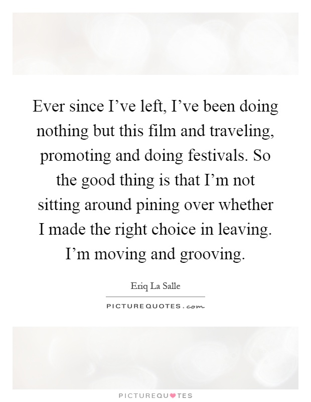 Ever since I’ve left, I’ve been doing nothing but this film and traveling, promoting and doing festivals. So the good thing is that I’m not sitting around pining over whether I made the right choice in leaving. I’m moving and grooving Picture Quote #1