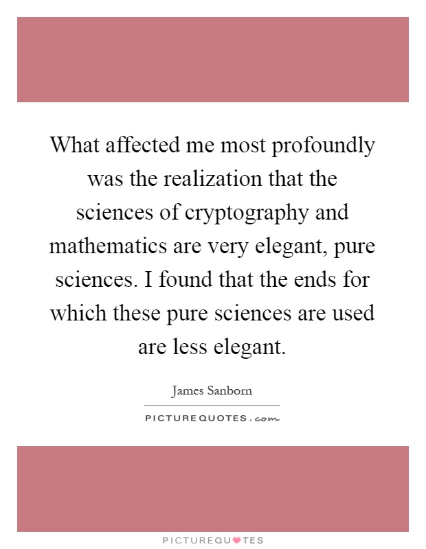 What affected me most profoundly was the realization that the sciences of cryptography and mathematics are very elegant, pure sciences. I found that the ends for which these pure sciences are used are less elegant Picture Quote #1