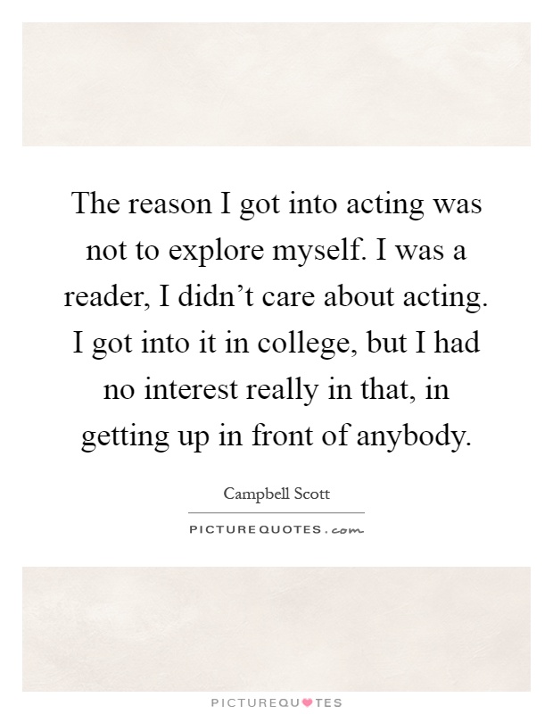 The reason I got into acting was not to explore myself. I was a reader, I didn’t care about acting. I got into it in college, but I had no interest really in that, in getting up in front of anybody Picture Quote #1