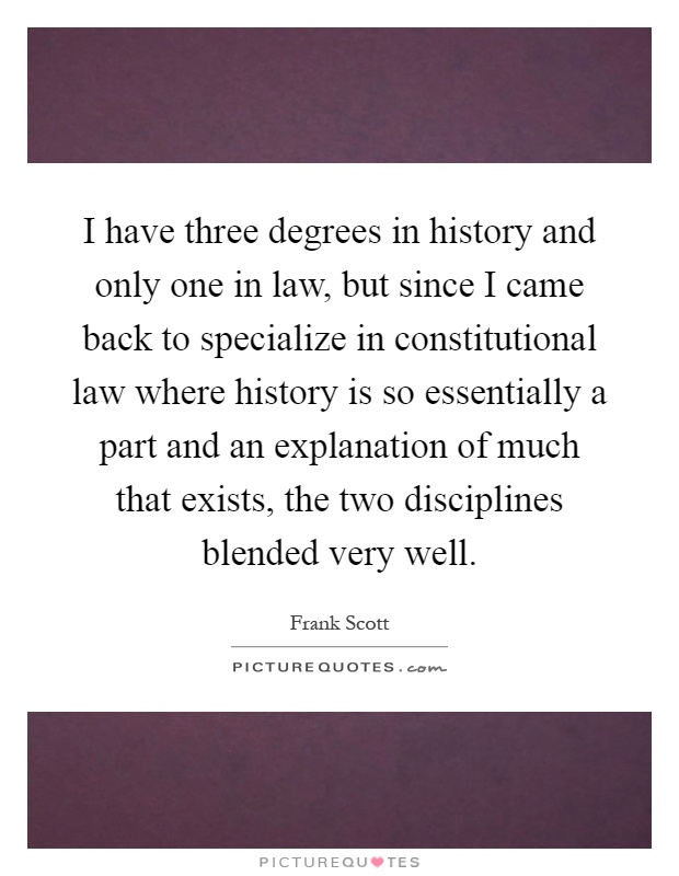 I have three degrees in history and only one in law, but since I came back to specialize in constitutional law where history is so essentially a part and an explanation of much that exists, the two disciplines blended very well Picture Quote #1