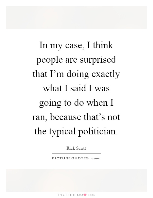 In my case, I think people are surprised that I’m doing exactly what I said I was going to do when I ran, because that’s not the typical politician Picture Quote #1
