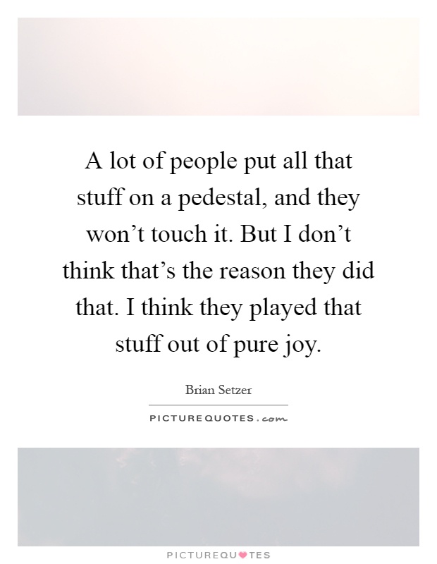 A lot of people put all that stuff on a pedestal, and they won’t touch it. But I don’t think that’s the reason they did that. I think they played that stuff out of pure joy Picture Quote #1