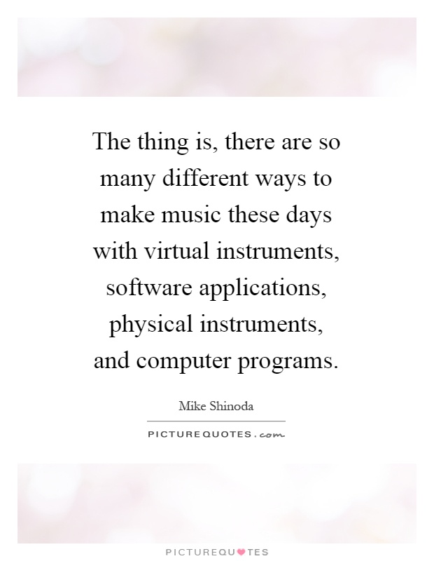 The thing is, there are so many different ways to make music these days with virtual instruments, software applications, physical instruments, and computer programs Picture Quote #1