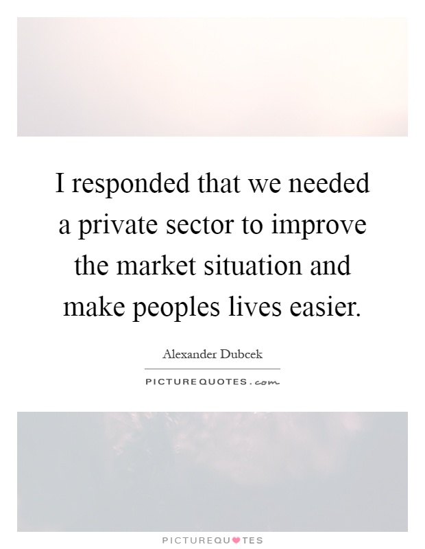 I responded that we needed a private sector to improve the market situation and make peoples lives easier Picture Quote #1