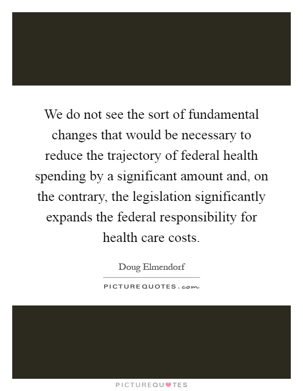 We do not see the sort of fundamental changes that would be necessary to reduce the trajectory of federal health spending by a significant amount and, on the contrary, the legislation significantly expands the federal responsibility for health care costs Picture Quote #1
