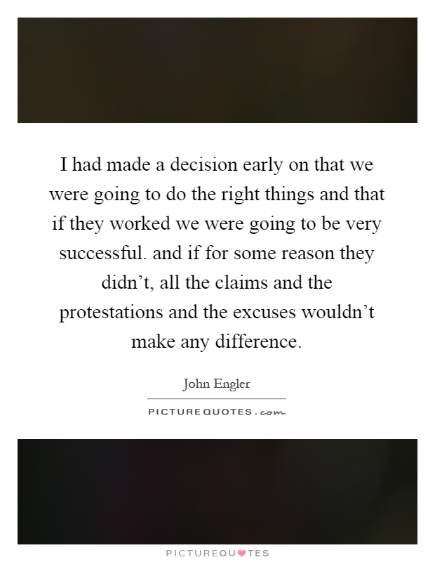 I had made a decision early on that we were going to do the right things and that if they worked we were going to be very successful. and if for some reason they didn’t, all the claims and the protestations and the excuses wouldn’t make any difference Picture Quote #1