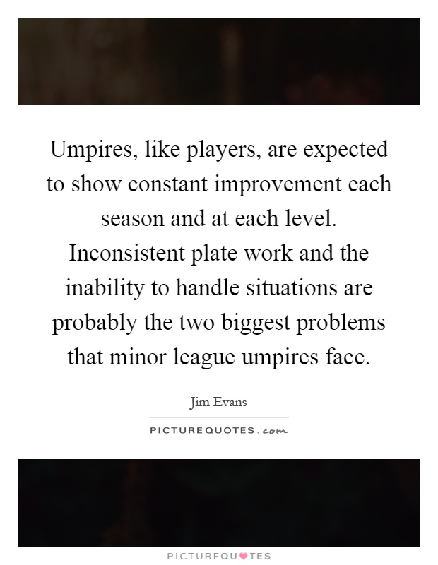 Umpires, like players, are expected to show constant improvement each season and at each level. Inconsistent plate work and the inability to handle situations are probably the two biggest problems that minor league umpires face Picture Quote #1