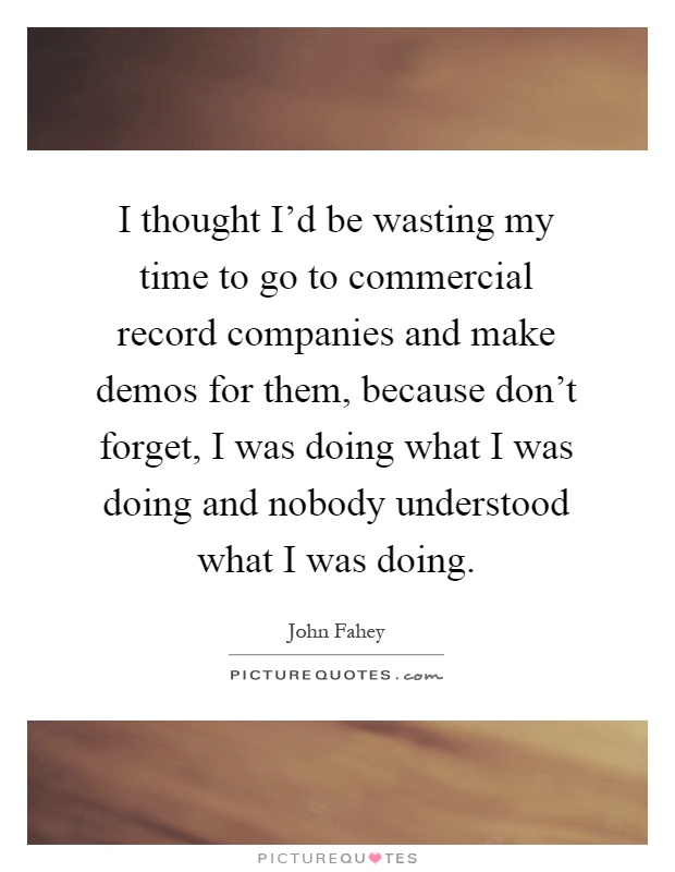 I thought I’d be wasting my time to go to commercial record companies and make demos for them, because don’t forget, I was doing what I was doing and nobody understood what I was doing Picture Quote #1