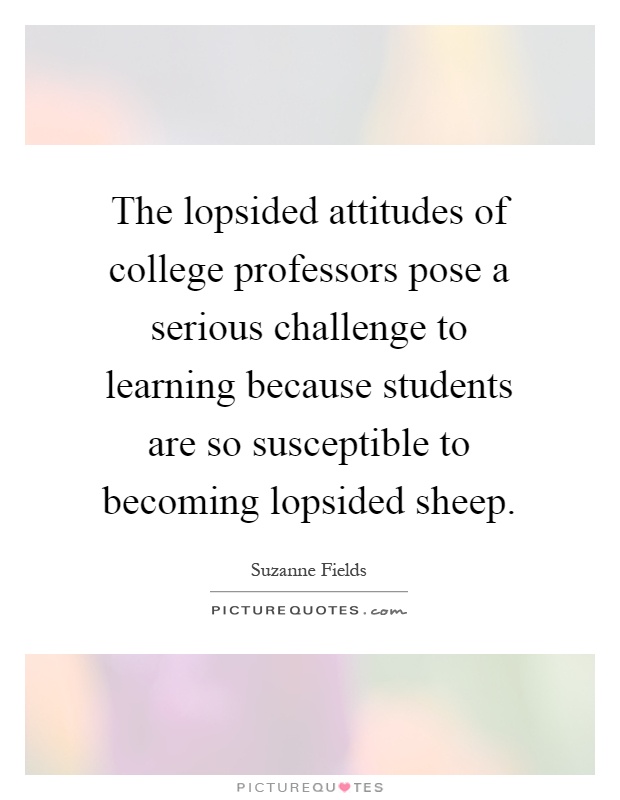 The lopsided attitudes of college professors pose a serious challenge to learning because students are so susceptible to becoming lopsided sheep Picture Quote #1