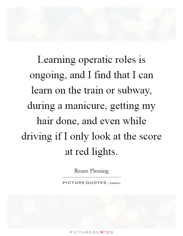 Learning operatic roles is ongoing, and I find that I can learn on the train or subway, during a manicure, getting my hair done, and even while driving if I only look at the score at red lights Picture Quote #1