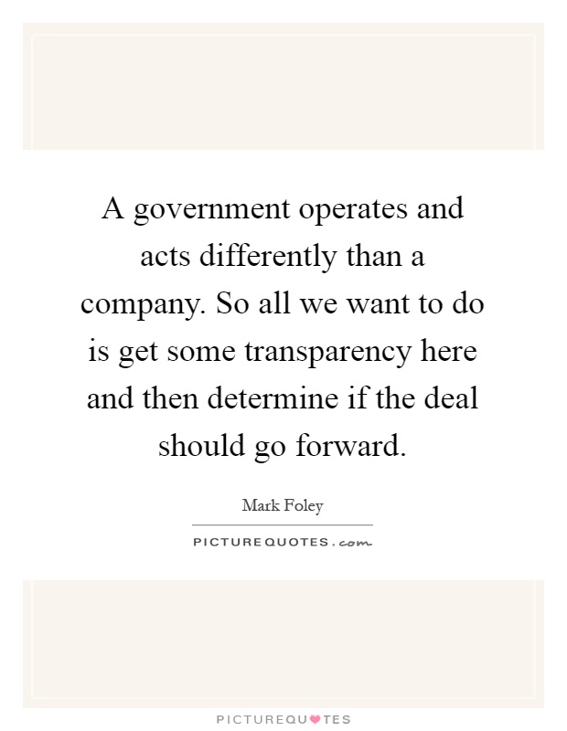 A government operates and acts differently than a company. So all we want to do is get some transparency here and then determine if the deal should go forward Picture Quote #1