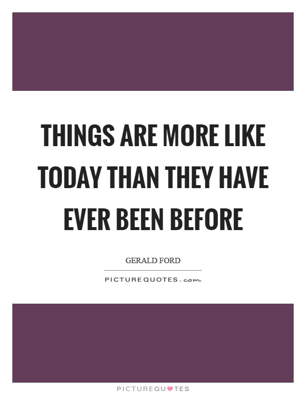 Things are more like today than they have ever been before Picture Quote #1