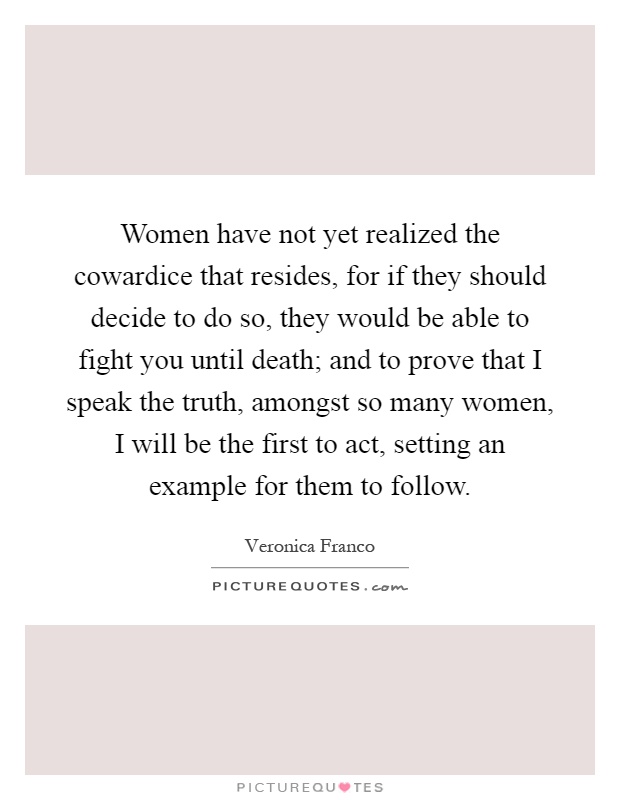Women have not yet realized the cowardice that resides, for if they should decide to do so, they would be able to fight you until death; and to prove that I speak the truth, amongst so many women, I will be the first to act, setting an example for them to follow Picture Quote #1