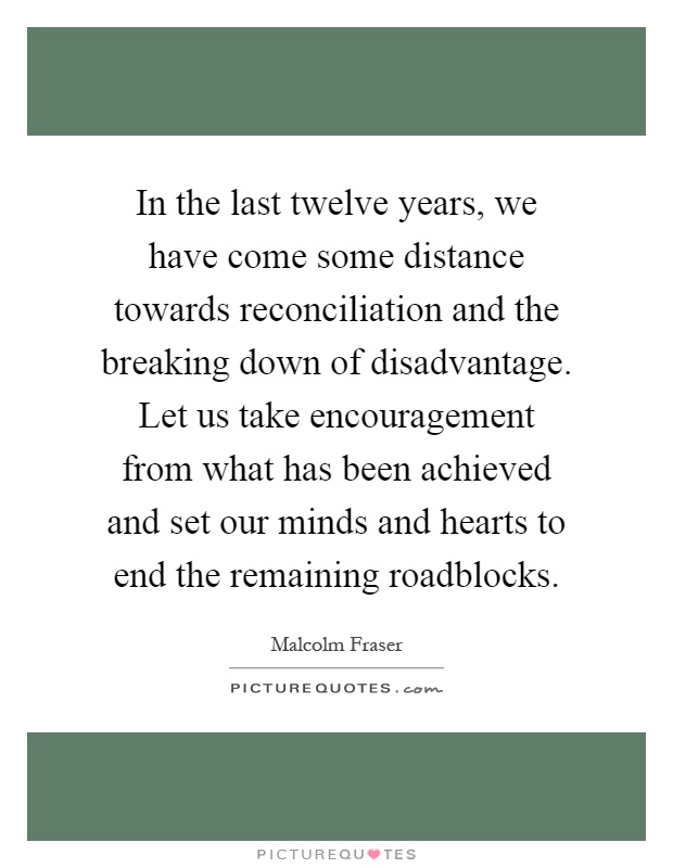 In the last twelve years, we have come some distance towards reconciliation and the breaking down of disadvantage. Let us take encouragement from what has been achieved and set our minds and hearts to end the remaining roadblocks Picture Quote #1