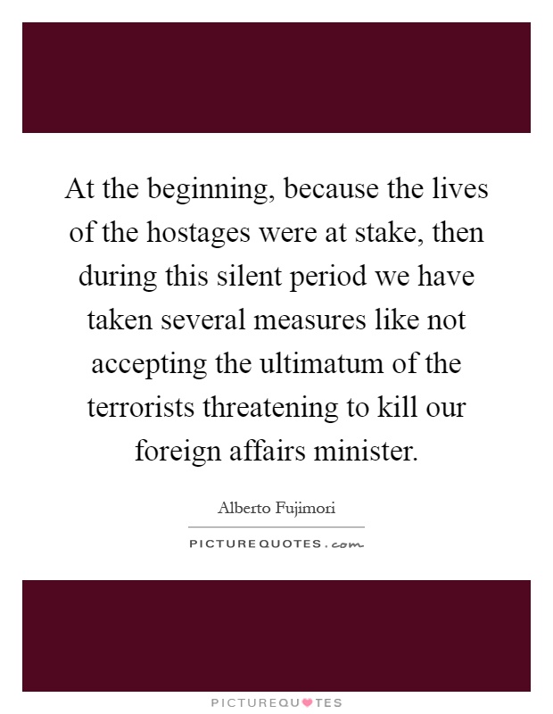 At the beginning, because the lives of the hostages were at stake, then during this silent period we have taken several measures like not accepting the ultimatum of the terrorists threatening to kill our foreign affairs minister Picture Quote #1