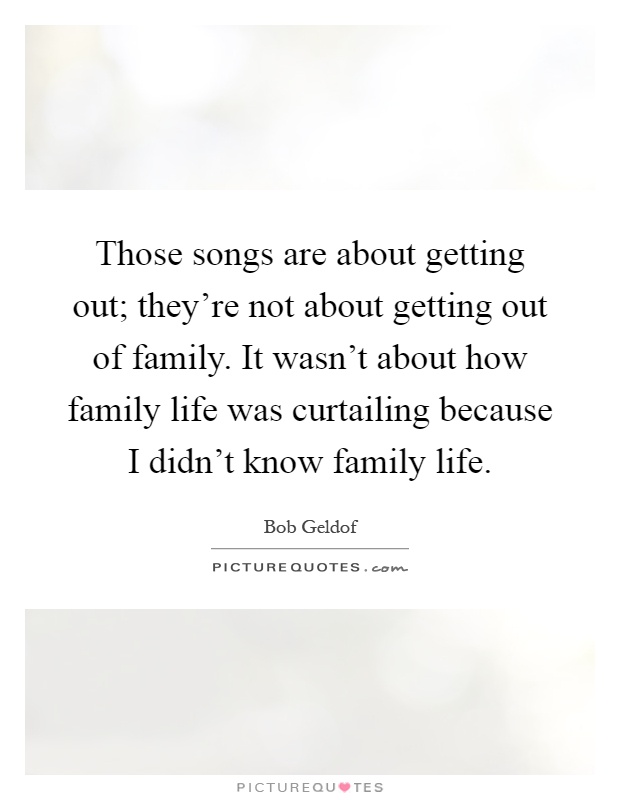Those songs are about getting out; they’re not about getting out of family. It wasn’t about how family life was curtailing because I didn’t know family life Picture Quote #1