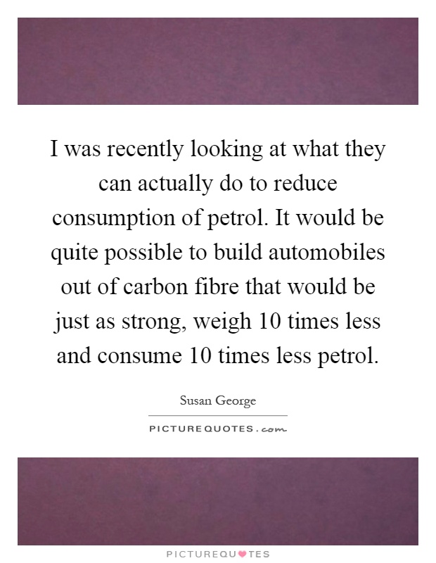 I was recently looking at what they can actually do to reduce consumption of petrol. It would be quite possible to build automobiles out of carbon fibre that would be just as strong, weigh 10 times less and consume 10 times less petrol Picture Quote #1