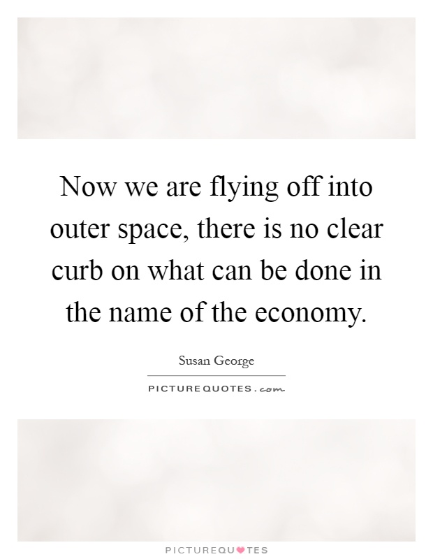 Now we are flying off into outer space, there is no clear curb on what can be done in the name of the economy Picture Quote #1