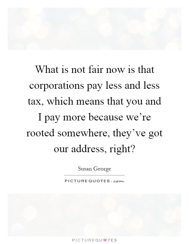 What is not fair now is that corporations pay less and less tax, which means that you and I pay more because we’re rooted somewhere, they’ve got our address, right? Picture Quote #1
