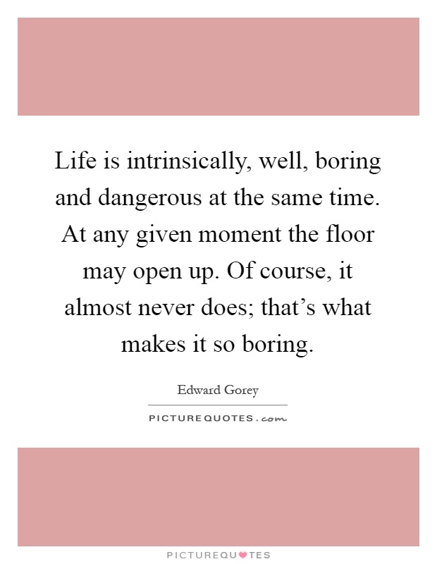 Life is intrinsically, well, boring and dangerous at the same time. At any given moment the floor may open up. Of course, it almost never does; that’s what makes it so boring Picture Quote #1