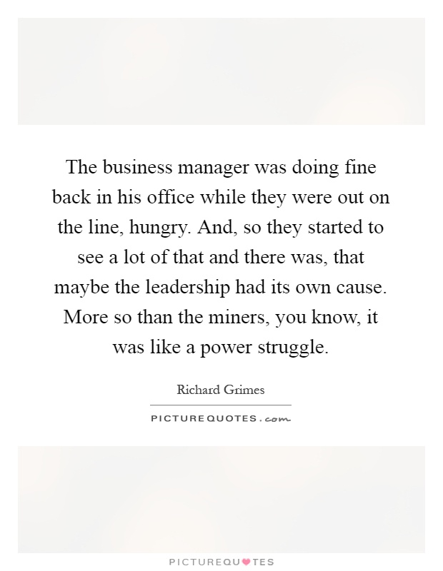 The business manager was doing fine back in his office while they were out on the line, hungry. And, so they started to see a lot of that and there was, that maybe the leadership had its own cause. More so than the miners, you know, it was like a power struggle Picture Quote #1