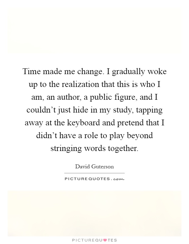 Time made me change. I gradually woke up to the realization that this is who I am, an author, a public figure, and I couldn’t just hide in my study, tapping away at the keyboard and pretend that I didn’t have a role to play beyond stringing words together Picture Quote #1