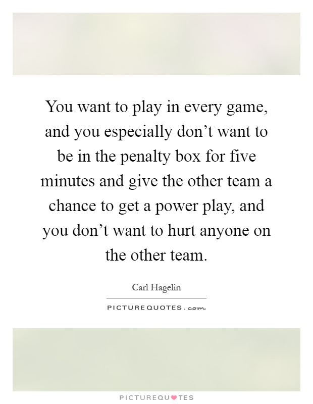 You want to play in every game, and you especially don't want to be in the penalty box for five minutes and give the other team a chance to get a power play, and you don't want to hurt anyone on the other team Picture Quote #1