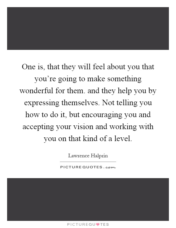 One is, that they will feel about you that you’re going to make something wonderful for them. and they help you by expressing themselves. Not telling you how to do it, but encouraging you and accepting your vision and working with you on that kind of a level Picture Quote #1