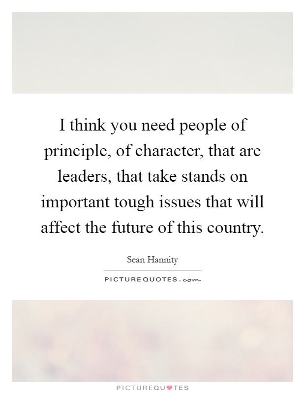I think you need people of principle, of character, that are leaders, that take stands on important tough issues that will affect the future of this country Picture Quote #1