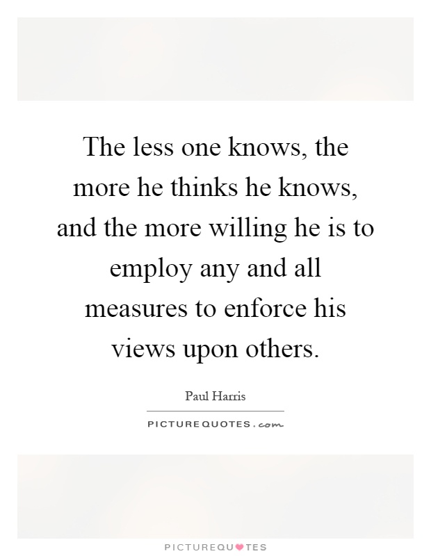 The less one knows, the more he thinks he knows, and the more willing he is to employ any and all measures to enforce his views upon others Picture Quote #1