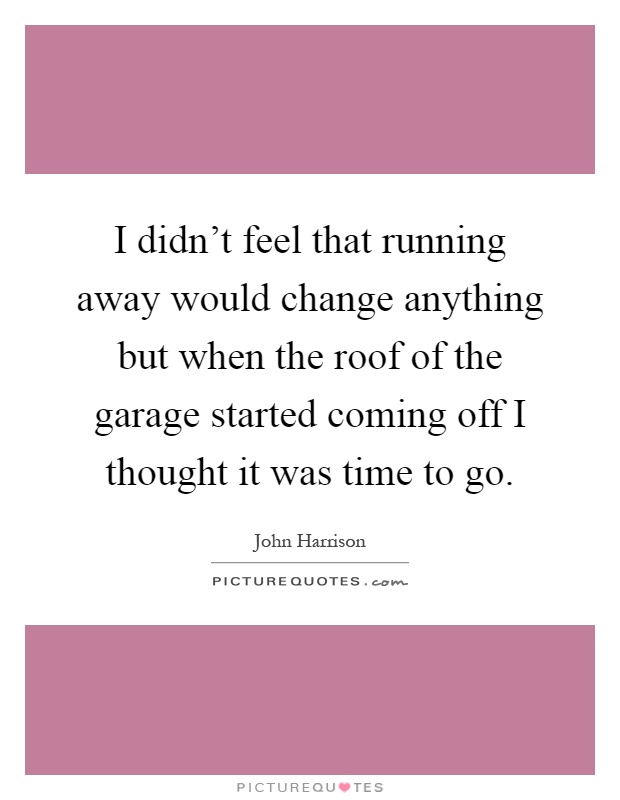 I didn’t feel that running away would change anything but when the roof of the garage started coming off I thought it was time to go Picture Quote #1