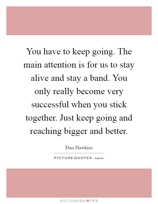 You have to keep going. The main attention is for us to stay alive and stay a band. You only really become very successful when you stick together. Just keep going and reaching bigger and better Picture Quote #1