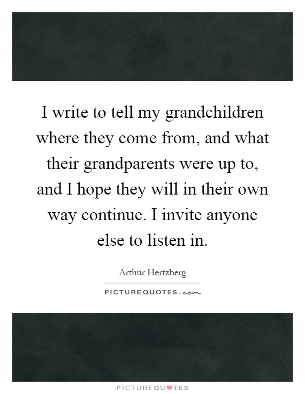 I write to tell my grandchildren where they come from, and what their grandparents were up to, and I hope they will in their own way continue. I invite anyone else to listen in Picture Quote #1