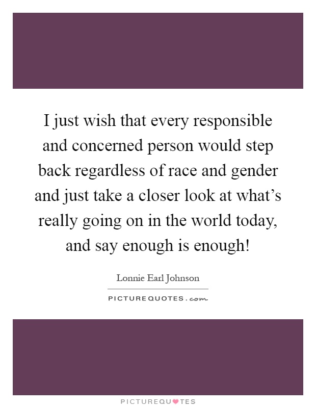 I just wish that every responsible and concerned person would step back regardless of race and gender and just take a closer look at what’s really going on in the world today, and say enough is enough! Picture Quote #1