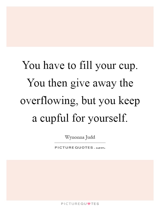 You have to fill your cup. You then give away the overflowing, but you keep a cupful for yourself Picture Quote #1