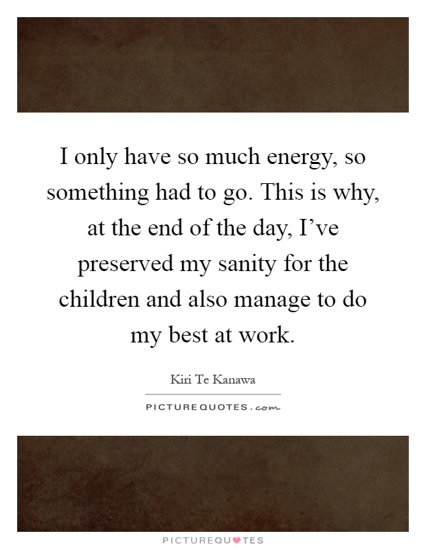 I only have so much energy, so something had to go. This is why, at the end of the day, I’ve preserved my sanity for the children and also manage to do my best at work Picture Quote #1