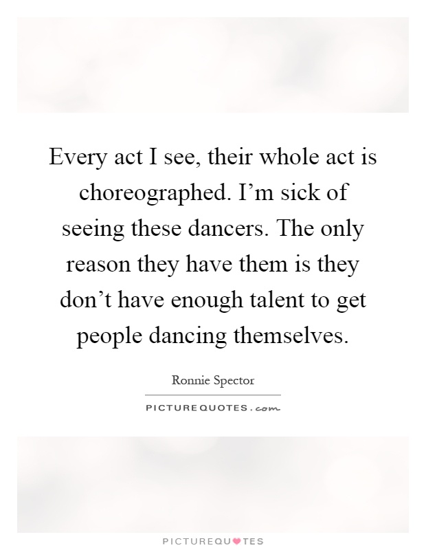 Every act I see, their whole act is choreographed. I’m sick of seeing these dancers. The only reason they have them is they don’t have enough talent to get people dancing themselves Picture Quote #1