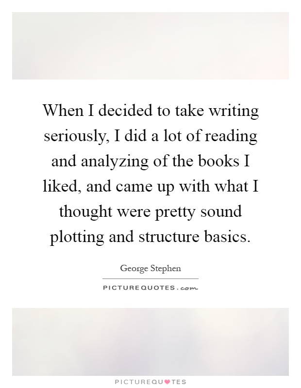 When I decided to take writing seriously, I did a lot of reading and analyzing of the books I liked, and came up with what I thought were pretty sound plotting and structure basics Picture Quote #1