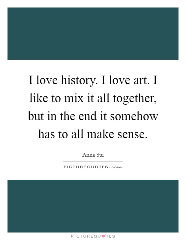 I love history. I love art. I like to mix it all together, but in the end it somehow has to all make sense Picture Quote #1