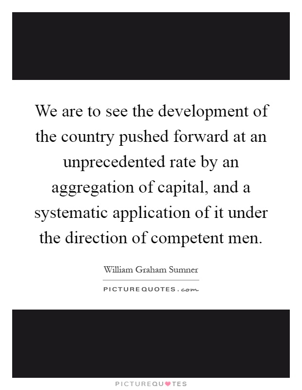 We are to see the development of the country pushed forward at an unprecedented rate by an aggregation of capital, and a systematic application of it under the direction of competent men Picture Quote #1